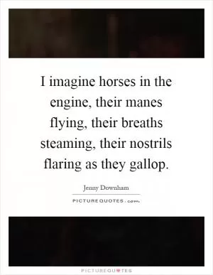 I imagine horses in the engine, their manes flying, their breaths steaming, their nostrils flaring as they gallop Picture Quote #1