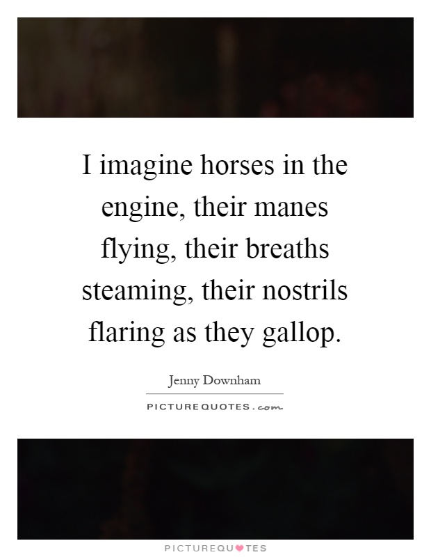 I imagine horses in the engine, their manes flying, their breaths steaming, their nostrils flaring as they gallop Picture Quote #1