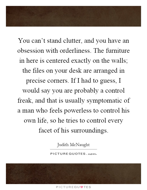 You can't stand clutter, and you have an obsession with orderliness. The furniture in here is centered exactly on the walls; the files on your desk are arranged in precise corners. If I had to guess, I would say you are probably a control freak, and that is usually symptomatic of a man who feels powerless to control his own life, so he tries to control every facet of his surroundings Picture Quote #1