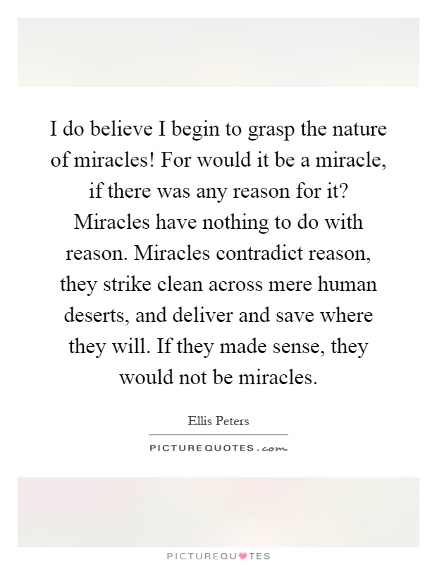 I do believe I begin to grasp the nature of miracles! For would it be a miracle, if there was any reason for it? Miracles have nothing to do with reason. Miracles contradict reason, they strike clean across mere human deserts, and deliver and save where they will. If they made sense, they would not be miracles Picture Quote #1