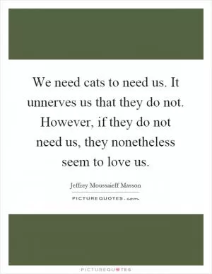 We need cats to need us. It unnerves us that they do not. However, if they do not need us, they nonetheless seem to love us Picture Quote #1