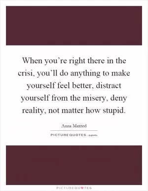 When you’re right there in the crisi, you’ll do anything to make yourself feel better, distract yourself from the misery, deny reality, not matter how stupid Picture Quote #1