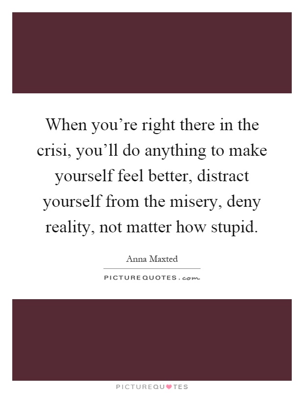 When you're right there in the crisi, you'll do anything to make yourself feel better, distract yourself from the misery, deny reality, not matter how stupid Picture Quote #1