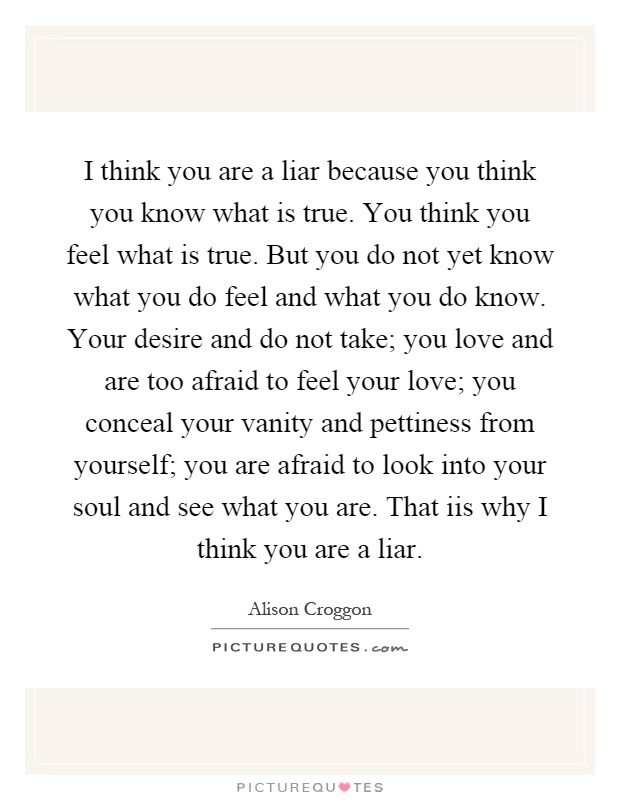 I think you are a liar because you think you know what is true. You think you feel what is true. But you do not yet know what you do feel and what you do know. Your desire and do not take; you love and are too afraid to feel your love; you conceal your vanity and pettiness from yourself; you are afraid to look into your soul and see what you are. That iis why I think you are a liar Picture Quote #1