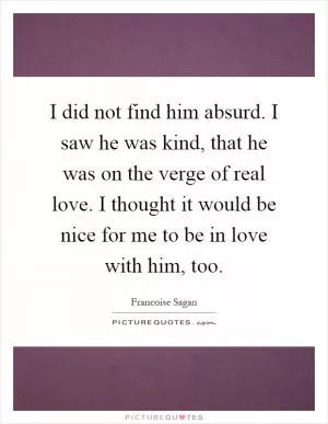 I did not find him absurd. I saw he was kind, that he was on the verge of real love. I thought it would be nice for me to be in love with him, too Picture Quote #1