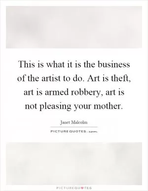 This is what it is the business of the artist to do. Art is theft, art is armed robbery, art is not pleasing your mother Picture Quote #1