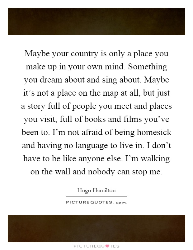 Maybe your country is only a place you make up in your own mind. Something you dream about and sing about. Maybe it's not a place on the map at all, but just a story full of people you meet and places you visit, full of books and films you've been to. I'm not afraid of being homesick and having no language to live in. I don't have to be like anyone else. I'm walking on the wall and nobody can stop me Picture Quote #1