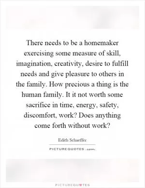 There needs to be a homemaker exercising some measure of skill, imagination, creativity, desire to fulfill needs and give pleasure to others in the family. How precious a thing is the human family. It it not worth some sacrifice in time, energy, safety, discomfort, work? Does anything come forth without work? Picture Quote #1
