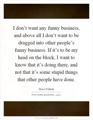 I don’t want any funny business, and above all I don’t want to be dragged into other people’s funny business. If it’s to be my head on the block, I want to know that it’s doing there, and not that it’s some stupid things that other people have done Picture Quote #1