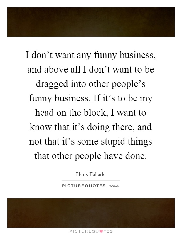 I don't want any funny business, and above all I don't want to be dragged into other people's funny business. If it's to be my head on the block, I want to know that it's doing there, and not that it's some stupid things that other people have done Picture Quote #1