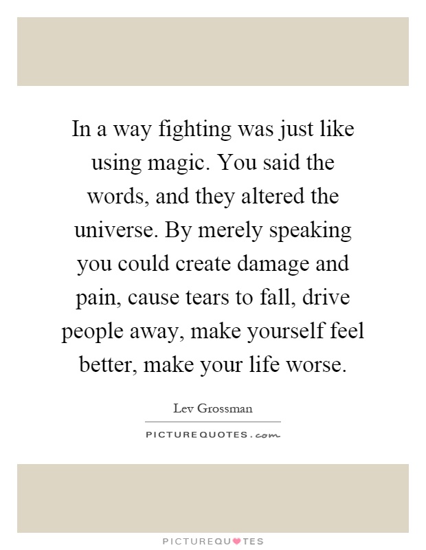 In a way fighting was just like using magic. You said the words, and they altered the universe. By merely speaking you could create damage and pain, cause tears to fall, drive people away, make yourself feel better, make your life worse Picture Quote #1