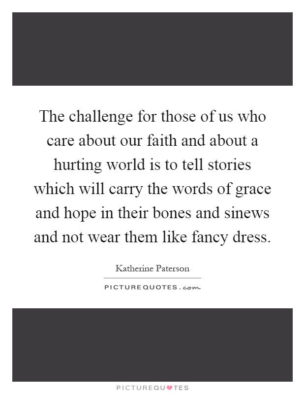 The challenge for those of us who care about our faith and about a hurting world is to tell stories which will carry the words of grace and hope in their bones and sinews and not wear them like fancy dress Picture Quote #1