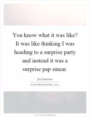 You know what it was like? It was like thinking I was heading to a surprise party and instead it was a surprise pap smear Picture Quote #1