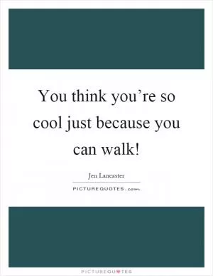 You think you’re so cool just because you can walk! Picture Quote #1