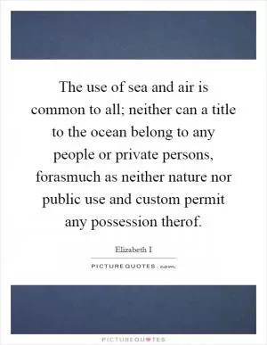 The use of sea and air is common to all; neither can a title to the ocean belong to any people or private persons, forasmuch as neither nature nor public use and custom permit any possession therof Picture Quote #1