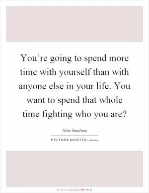 You’re going to spend more time with yourself than with anyone else in your life. You want to spend that whole time fighting who you are? Picture Quote #1