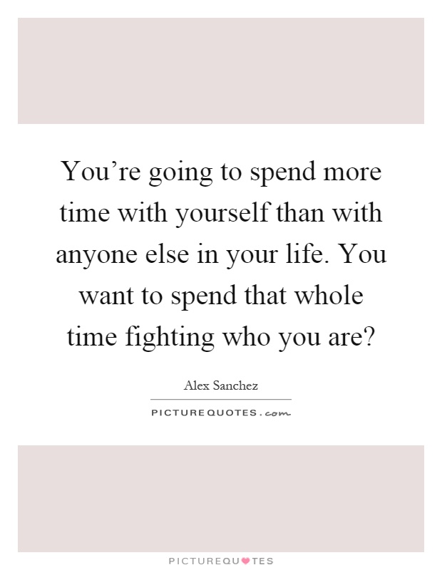 You're going to spend more time with yourself than with anyone else in your life. You want to spend that whole time fighting who you are? Picture Quote #1