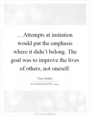 ... Attempts at imitation would put the emphasis where it didn’t belong. The goal was to improve the lives of others, not oneself Picture Quote #1
