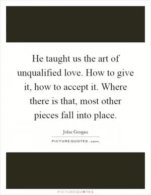He taught us the art of unqualified love. How to give it, how to accept it. Where there is that, most other pieces fall into place Picture Quote #1