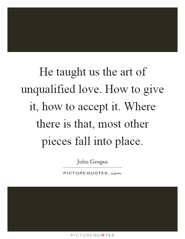 He taught us the art of unqualified love. How to give it, how to accept it. Where there is that, most other pieces fall into place Picture Quote #1