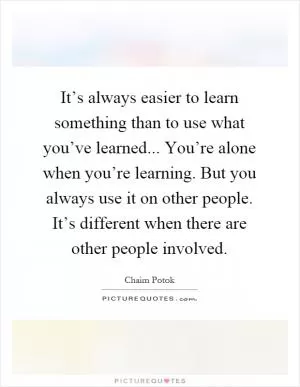 It’s always easier to learn something than to use what you’ve learned... You’re alone when you’re learning. But you always use it on other people. It’s different when there are other people involved Picture Quote #1