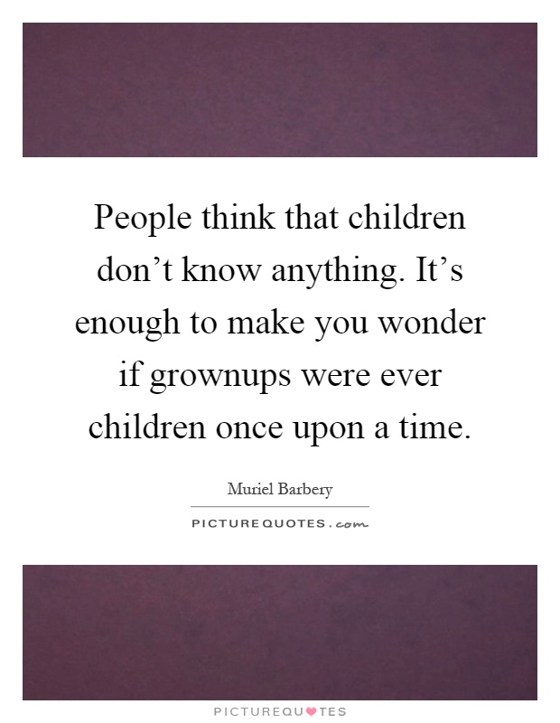 People think that children don't know anything. It's enough to make you wonder if grownups were ever children once upon a time Picture Quote #1