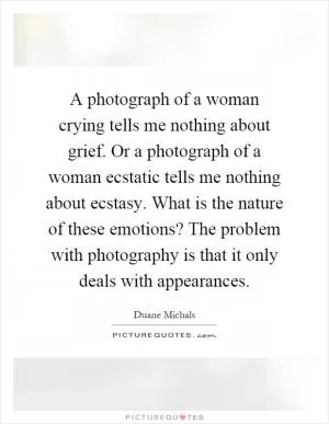 A photograph of a woman crying tells me nothing about grief. Or a photograph of a woman ecstatic tells me nothing about ecstasy. What is the nature of these emotions? The problem with photography is that it only deals with appearances Picture Quote #1