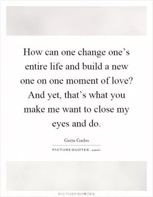 How can one change one’s entire life and build a new one on one moment of love? And yet, that’s what you make me want to close my eyes and do Picture Quote #1
