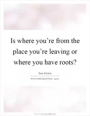 Is where you’re from the place you’re leaving or where you have roots? Picture Quote #1