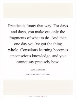 Practice is funny that way. For days and days, you make out only the fragments of what to do. And then one day you’ve got the thing whole. Conscious learning becomes unconscious knowledge, and you cannot say precisely how Picture Quote #1