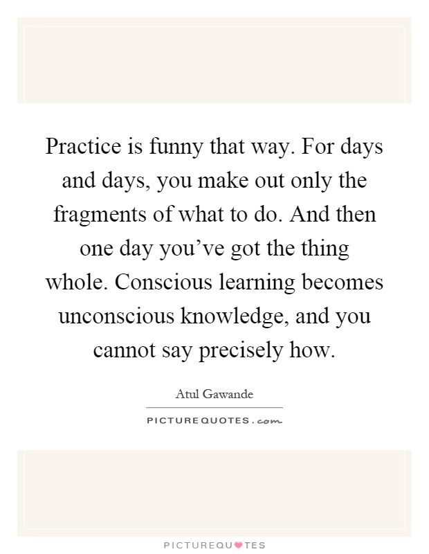Practice is funny that way. For days and days, you make out only the fragments of what to do. And then one day you've got the thing whole. Conscious learning becomes unconscious knowledge, and you cannot say precisely how Picture Quote #1