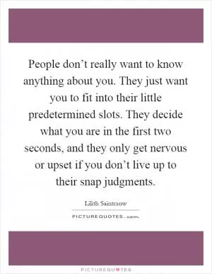 People don’t really want to know anything about you. They just want you to fit into their little predetermined slots. They decide what you are in the first two seconds, and they only get nervous or upset if you don’t live up to their snap judgments Picture Quote #1
