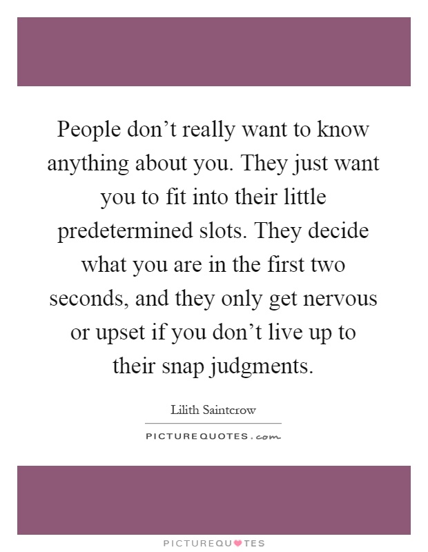 People don't really want to know anything about you. They just want you to fit into their little predetermined slots. They decide what you are in the first two seconds, and they only get nervous or upset if you don't live up to their snap judgments Picture Quote #1
