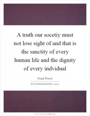 A truth our socetiy must not lose sight of and that is the sanctity of every human life and the dignity of every indvidual Picture Quote #1