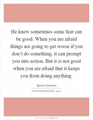He knew sometimes some fear can be good. When you are afraid things are going to get worse if you don’t do something, it can prompt you into action. But it is not good when you are afraid that it keeps you from doing anything Picture Quote #1