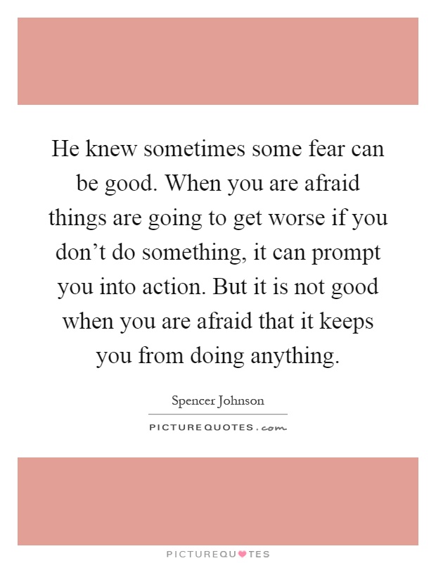 He knew sometimes some fear can be good. When you are afraid things are going to get worse if you don't do something, it can prompt you into action. But it is not good when you are afraid that it keeps you from doing anything Picture Quote #1