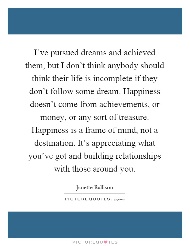 I've pursued dreams and achieved them, but I don't think anybody should think their life is incomplete if they don't follow some dream. Happiness doesn't come from achievements, or money, or any sort of treasure. Happiness is a frame of mind, not a destination. It's appreciating what you've got and building relationships with those around you Picture Quote #1