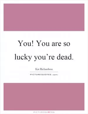 You! You are so lucky you’re dead Picture Quote #1