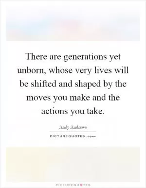 There are generations yet unborn, whose very lives will be shifted and shaped by the moves you make and the actions you take Picture Quote #1