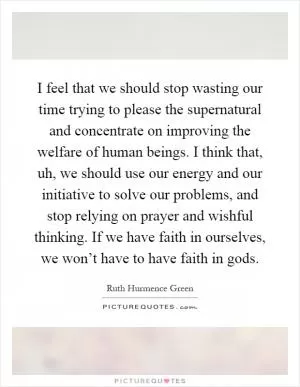 I feel that we should stop wasting our time trying to please the supernatural and concentrate on improving the welfare of human beings. I think that, uh, we should use our energy and our initiative to solve our problems, and stop relying on prayer and wishful thinking. If we have faith in ourselves, we won’t have to have faith in gods Picture Quote #1