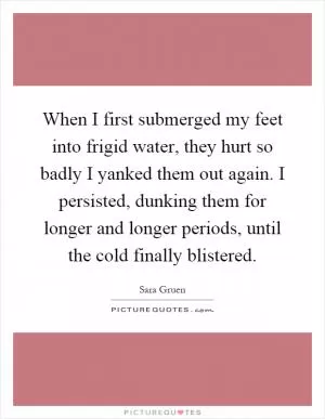 When I first submerged my feet into frigid water, they hurt so badly I yanked them out again. I persisted, dunking them for longer and longer periods, until the cold finally blistered Picture Quote #1
