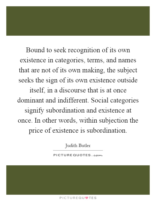 Bound to seek recognition of its own existence in categories, terms, and names that are not of its own making, the subject seeks the sign of its own existence outside itself, in a discourse that is at once dominant and indifferent. Social categories signify subordination and existence at once. In other words, within subjection the price of existence is subordination Picture Quote #1
