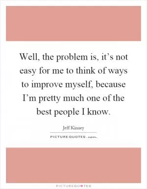 Well, the problem is, it’s not easy for me to think of ways to improve myself, because I’m pretty much one of the best people I know Picture Quote #1