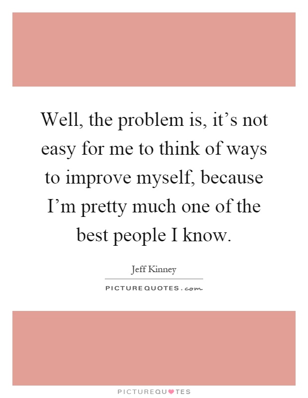 Well, the problem is, it's not easy for me to think of ways to improve myself, because I'm pretty much one of the best people I know Picture Quote #1