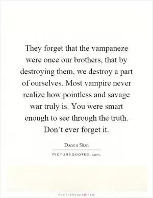 They forget that the vampaneze were once our brothers, that by destroying them, we destroy a part of ourselves. Most vampire never realize how pointless and savage war truly is. You were smart enough to see through the truth. Don’t ever forget it Picture Quote #1