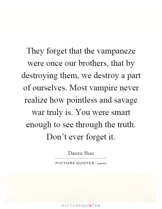 They forget that the vampaneze were once our brothers, that by destroying them, we destroy a part of ourselves. Most vampire never realize how pointless and savage war truly is. You were smart enough to see through the truth. Don't ever forget it Picture Quote #1