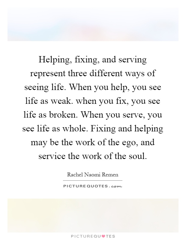 Helping, fixing, and serving represent three different ways of seeing life. When you help, you see life as weak. when you fix, you see life as broken. When you serve, you see life as whole. Fixing and helping may be the work of the ego, and service the work of the soul Picture Quote #1