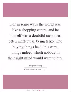 For in some ways the world was like a shopping centre, and he himself was a doubtful customer, often ineffectual, being talked into buying things he didn’t want, things indeed which nobody in their right mind would want to buy Picture Quote #1