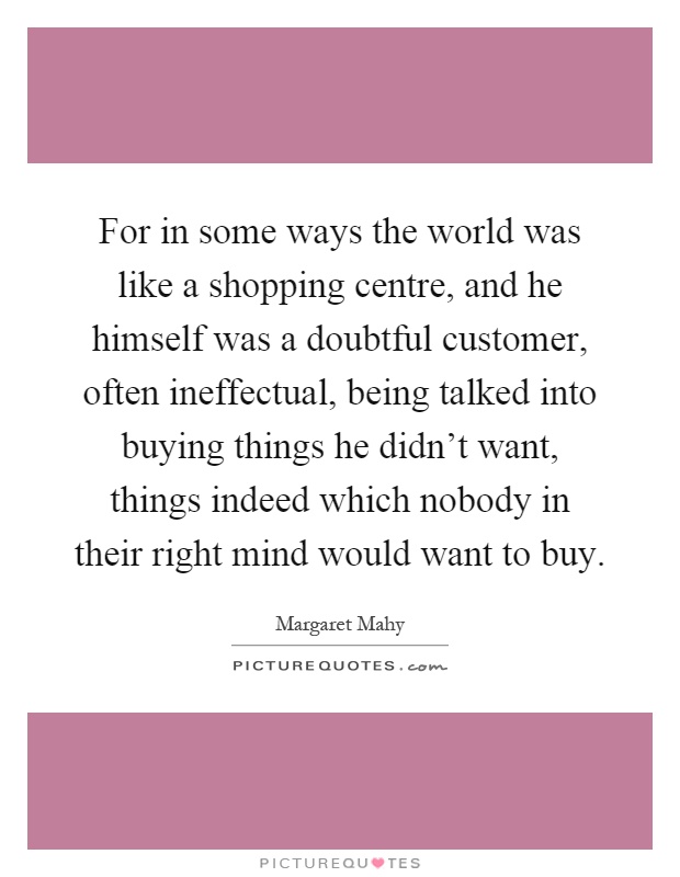 For in some ways the world was like a shopping centre, and he himself was a doubtful customer, often ineffectual, being talked into buying things he didn't want, things indeed which nobody in their right mind would want to buy Picture Quote #1