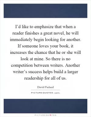 I’d like to emphasize that when a reader finishes a great novel, he will immediately begin looking for another. If someone loves your book, it increases the chance that he or she will look at mine. So there is no competition between writers. Another writer’s success helps build a larger readership for all of us Picture Quote #1